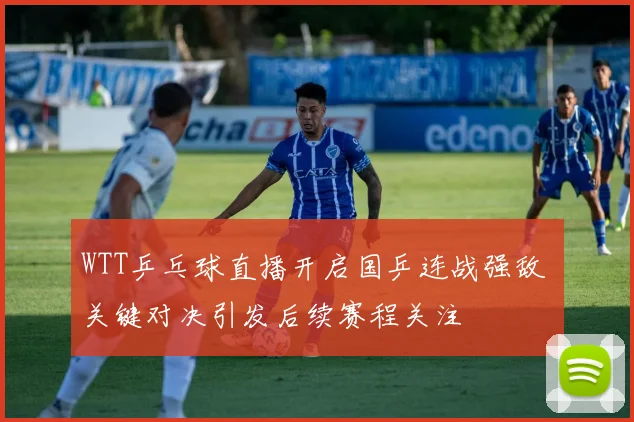 WTT乒乓球直播开启国乒连战强敌 关键对决引发后续赛程关注