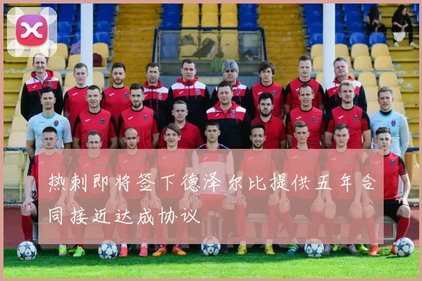 热刺即将签下德泽尔比提供五年合同接近达成协议