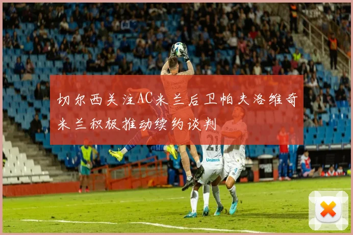 切尔西关注AC米兰后卫帕夫洛维奇米兰积极推动续约谈判