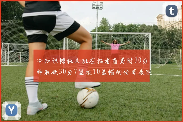 冷知识揭秘文班在拓者首秀时30分钟狂砍30分7篮板10盖帽的传奇表现