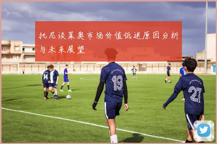 托尼谈莱奥市场价值低迷原因分析与未来展望
