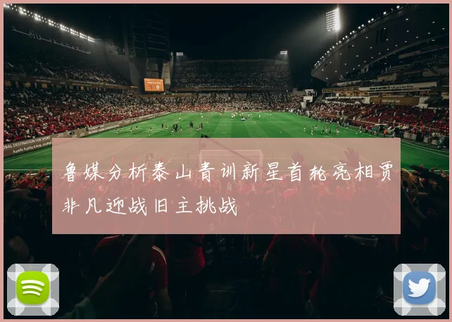 鲁媒分析泰山青训新星首轮亮相贾非凡迎战旧主挑战