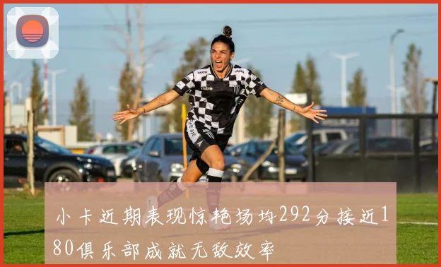 小卡近期表现惊艳场均292分接近180俱乐部成就无敌效率